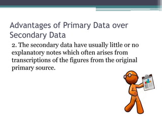Advantages of Primary Data over
Secondary Data
2. The secondary data have usually little or no
explanatory notes which often arises from
transcriptions of the figures from the original
primary source.
 