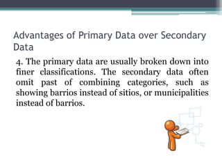 Advantages of Primary Data over Secondary
Data
4. The primary data are usually broken down into
finer classifications. The secondary data often
omit past of combining categories, such as
showing barrios instead of sitios, or municipalities
instead of barrios.
 
