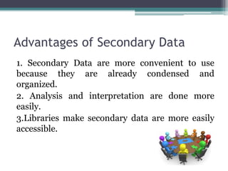 Advantages of Secondary Data
1. Secondary Data are more convenient to use
because they are already condensed and
organized.
2. Analysis and interpretation are done more
easily.
3.Libraries make secondary data are more easily
accessible.
 