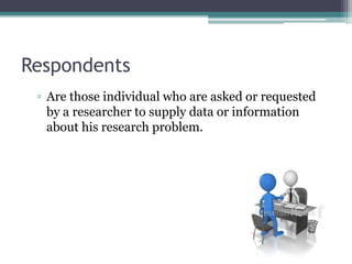 Respondents
▫ Are those individual who are asked or requested
by a researcher to supply data or information
about his research problem.
 