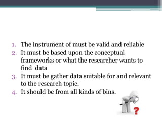 1. The instrument of must be valid and reliable
2. It must be based upon the conceptual
frameworks or what the researcher wants to
find data
3. It must be gather data suitable for and relevant
to the research topic.
4. It should be from all kinds of bins.
 