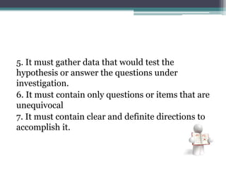 5. It must gather data that would test the
hypothesis or answer the questions under
investigation.
6. It must contain only questions or items that are
unequivocal
7. It must contain clear and definite directions to
accomplish it.
 