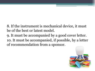 8. If the instrument is mechanical device, it must
be of the best or latest model.
9. It must be accompanied by a good cover letter.
10. It must be accompanied, if possible, by a letter
of recommendation from a sponsor.
 