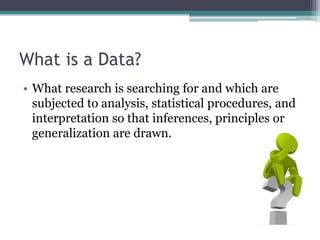 What is a Data?
• What research is searching for and which are
subjected to analysis, statistical procedures, and
interpretation so that inferences, principles or
generalization are drawn.
 