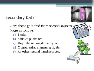 Secondary Data
are those gathered from second sources
Are as follows:
a) Books
b) Articles published
c) Unpublished master’s degree
d) Monographs, manuscripts, etc.
e) All other second hand sources.
 