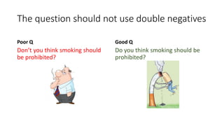The question should not use double negatives
Poor Q
Don’t you think smoking should
be prohibited?
Good Q
Do you think smoking should be
prohibited?
 