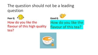 The question should not be a leading
question
Poor Q
How do you like the
flavour of this high quality
tea?
Good Q
How do you like the
flavour of this tea?
 
