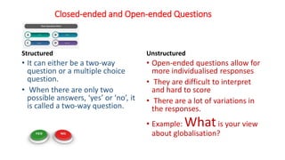 Closed-ended and Open-ended Questions
Structured
• It can either be a two-way
question or a multiple choice
question.
• When there are only two
possible answers, ‘yes’ or ‘no’, it
is called a two-way question.
Unstructured
• Open-ended questions allow for
more individualised responses
• They are difficult to interpret
and hard to score
• There are a lot of variations in
the responses.
• Example: Whatis your view
about globalisation?
 