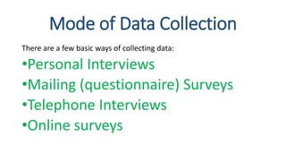 Mode of Data Collection
There are a few basic ways of collecting data:
•Personal Interviews
•Mailing (questionnaire) Surveys
•Telephone Interviews
•Online surveys
 