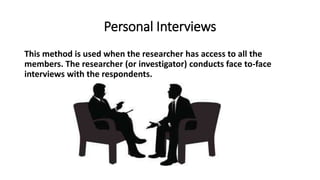 Personal Interviews
This method is used when the researcher has access to all the
members. The researcher (or investigator) conducts face to-face
interviews with the respondents.
 