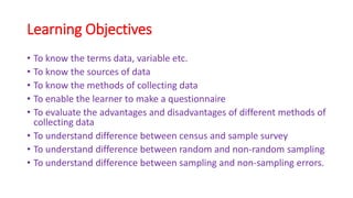 Learning Objectives
• To know the terms data, variable etc.
• To know the sources of data
• To know the methods of collecting data
• To enable the learner to make a questionnaire
• To evaluate the advantages and disadvantages of different methods of
collecting data
• To understand difference between census and sample survey
• To understand difference between random and non-random sampling
• To understand difference between sampling and non-sampling errors.
 