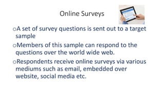 Online Surveys
oA set of survey questions is sent out to a target
sample
oMembers of this sample can respond to the
questions over the world wide web.
oRespondents receive online surveys via various
mediums such as email, embedded over
website, social media etc.
 