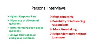 Personal Interviews
Highest Response Rate
Allows use of all types of
questions
 Better for using open-ended
questions
 Allows clarification of
ambiguous questions.
Most expensive
Possibility of influencing
respondents
 More time-taking
Respondent may hesitate
to answer
 