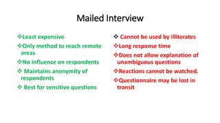 Mailed Interview
Least expensive
Only method to reach remote
areas
No influence on respondents
 Maintains anonymity of
respondents
 Best for sensitive questions
 Cannot be used by illiterates
Long response time
Does not allow explanation of
unambiguous questions
Reactions cannot be watched.
Questionnaire may be lost in
transit
 