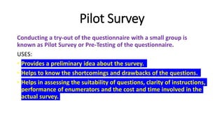 Pilot Survey
Conducting a try-out of the questionnaire with a small group is
known as Pilot Survey or Pre-Testing of the questionnaire.
USES:
• Provides a preliminary idea about the survey.
• Helps to know the shortcomings and drawbacks of the questions.
• Helps in assessing the suitability of questions, clarity of instructions,
performance of enumerators and the cost and time involved in the
actual survey.
 