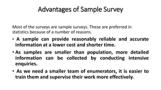 Advantages of Sample Survey
Most of the surveys are sample surveys. These are preferred in
statistics because of a number of reasons.
• A sample can provide reasonably reliable and accurate
information at a lower cost and shorter time.
• As samples are smaller than population, more detailed
information can be collected by conducting intensive
enquiries.
• As we need a smaller team of enumerators, it is easier to
train them and supervise their work more effectively.
 