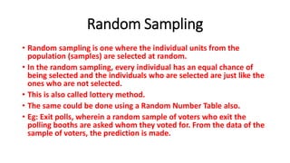 Random Sampling
• Random sampling is one where the individual units from the
population (samples) are selected at random.
• In the random sampling, every individual has an equal chance of
being selected and the individuals who are selected are just like the
ones who are not selected.
• This is also called lottery method.
• The same could be done using a Random Number Table also.
• Eg: Exit polls, wherein a random sample of voters who exit the
polling booths are asked whom they voted for. From the data of the
sample of voters, the prediction is made.
 