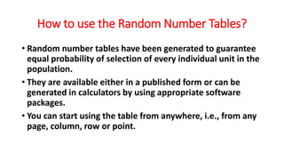 How to use the Random Number Tables?
• Random number tables have been generated to guarantee
equal probability of selection of every individual unit in the
population.
• They are available either in a published form or can be
generated in calculators by using appropriate software
packages.
• You can start using the table from anywhere, i.e., from any
page, column, row or point.
 
