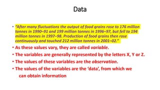 Data
• “After many fluctuations the output of food grains rose to 176 million
tonnes in 1990–91 and 199 million tonnes in 1996–97, but fell to 194
million tonnes in 1997–98. Production of food grains then rose
continuously and touched 212 million tonnes in 2001–02.”
• As these values vary, they are called variable.
• The variables are generally represented by the letters X, Y or Z.
• The values of these variables are the observation.
• The values of the variables are the ‘data’, from which we
can obtain information
 
