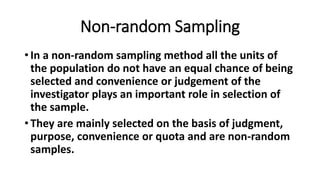 Non-random Sampling
• In a non-random sampling method all the units of
the population do not have an equal chance of being
selected and convenience or judgement of the
investigator plays an important role in selection of
the sample.
• They are mainly selected on the basis of judgment,
purpose, convenience or quota and are non-random
samples.
 