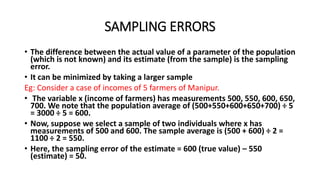 SAMPLING ERRORS
• The difference between the actual value of a parameter of the population
(which is not known) and its estimate (from the sample) is the sampling
error.
• It can be minimized by taking a larger sample
Eg: Consider a case of incomes of 5 farmers of Manipur.
• The variable x (income of farmers) has measurements 500, 550, 600, 650,
700. We note that the population average of (500+550+600+650+700) ÷ 5
= 3000 ÷ 5 = 600.
• Now, suppose we select a sample of two individuals where x has
measurements of 500 and 600. The sample average is (500 + 600) ÷ 2 =
1100 ÷ 2 = 550.
• Here, the sampling error of the estimate = 600 (true value) – 550
(estimate) = 50.
 