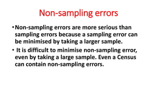 Non-sampling errors
•Non-sampling errors are more serious than
sampling errors because a sampling error can
be minimised by taking a larger sample.
• It is difficult to minimise non-sampling error,
even by taking a large sample. Even a Census
can contain non-sampling errors.
 