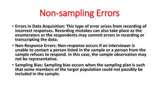 Non-sampling Errors
• Errors in Data Acquisition: This type of error arises from recording of
incorrect responses. Recording mistakes can also take place as the
enumerators or the respondents may commit errors in recording or
transcripting the data.
• Non-Response Errors: Non-response occurs if an interviewer is
unable to contact a person listed in the sample or a person from the
sample refuses to respond. In this case, the sample observation may
not be representative.
• Sampling Bias: Sampling bias occurs when the sampling plan is such
that some members of the target population could not possibly be
included in the sample.
 