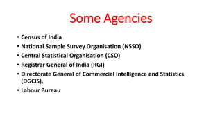Some Agencies
• Census of India
• National Sample Survey Organisation (NSSO)
• Central Statistical Organisation (CSO)
• Registrar General of India (RGI)
• Directorate General of Commercial Intelligence and Statistics
(DGCIS),
• Labour Bureau
 