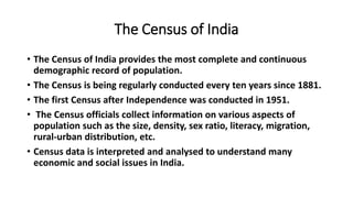 The Census of India
• The Census of India provides the most complete and continuous
demographic record of population.
• The Census is being regularly conducted every ten years since 1881.
• The first Census after Independence was conducted in 1951.
• The Census officials collect information on various aspects of
population such as the size, density, sex ratio, literacy, migration,
rural-urban distribution, etc.
• Census data is interpreted and analysed to understand many
economic and social issues in India.
 