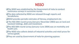 NSSO
The NSSO was established by the Government of India to conduct
continuous surveys in successive rounds.
The data collected by NSSO are released through reports and
Sarvekshana.
NSSO provides periodic estimates of literacy, employment etc.
 The NSS 59th round survey (January–December 2003) was on land and
livestock holdings, debt and investment.
The NSS 60th round survey (January–June 2004) was on morbidity and
health care.
The NSSO also collects details of industrial activities and retail prices for
various goods.
They are used by Government of India for planning puposes
 