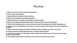 Review
1. What are structured and unstructured questions?
2. Frame a two-way questions.
3. Explain different methods of data collection.
4. Mention the qualities of a good questionnaire.
5. Define the terms: (i) sample, (ii) population and (iii) variable.
6. Which of the following methods give better results and why? (a) Census (b) Sample
7. Which of the following errors is more serious and why? (a) Sampling error (b) Non-Sampling error
8. Suppose there are 10 students in your class. You want to select 3 out of them. How many samples are
possible?
9. Discuss how you would use the lottery method to select 3 students out of 10 in your class.
10. Does the lottery method always give you a random sample? Explain.
11. Explain the procedure for selecting a random sample of 3 students out of 10 in your class by using
random number tables.
12. Do samples provide better results than surveys? Give reasons for your answer
 