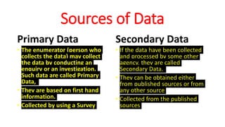 Sources of Data
Primary Data
• The enumerator (person who
collects the data) may collect
the data by conducting an
enquiry or an investigation.
Such data are called Primary
Data,
• They are based on first hand
information.
• Collected by using a Survey
Secondary Data
• If the data have been collected
and processed by some other
agency, they are called
Secondary Data.
• They can be obtained either
from published sources or from
any other source
• Collected from the published
sources
 