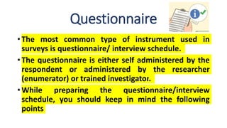 Questionnaire
• The most common type of instrument used in
surveys is questionnaire/ interview schedule.
• The questionnaire is either self administered by the
respondent or administered by the researcher
(enumerator) or trained investigator.
• While preparing the questionnaire/interview
schedule, you should keep in mind the following
points
 