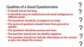 Qualities of a Good Questionnaire
• It should not be too long.
• It should be easy to understand and avoid ambiguous or
difficult words.
• The questions should be arranged in an order
• The series of questions should move from general to
specific.
• The questions should be precise and clear.
• The question should not use double negatives.
• The question should not indicate alternatives to the answer
or give clue about the answer.
 