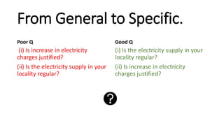 From General to Specific.
Poor Q
(i) Is increase in electricity
charges justified?
(ii) Is the electricity supply in your
locality regular?
Good Q
(i) Is the electricity supply in your
locality regular?
(ii) Is increase in electricity
charges justified?
 