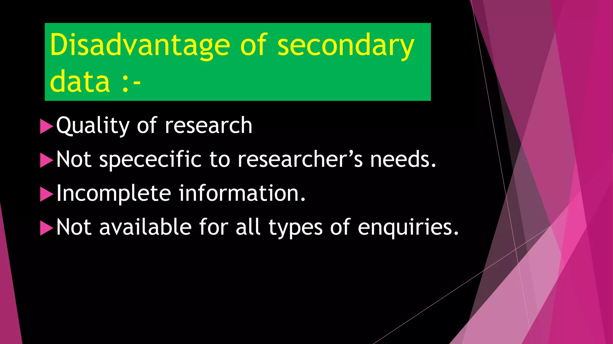 Disadvantage of secondary
data :-
Quality of research
Not spececific to researcher’s needs.
Incomplete information.
Not available for all types of enquiries.
 
