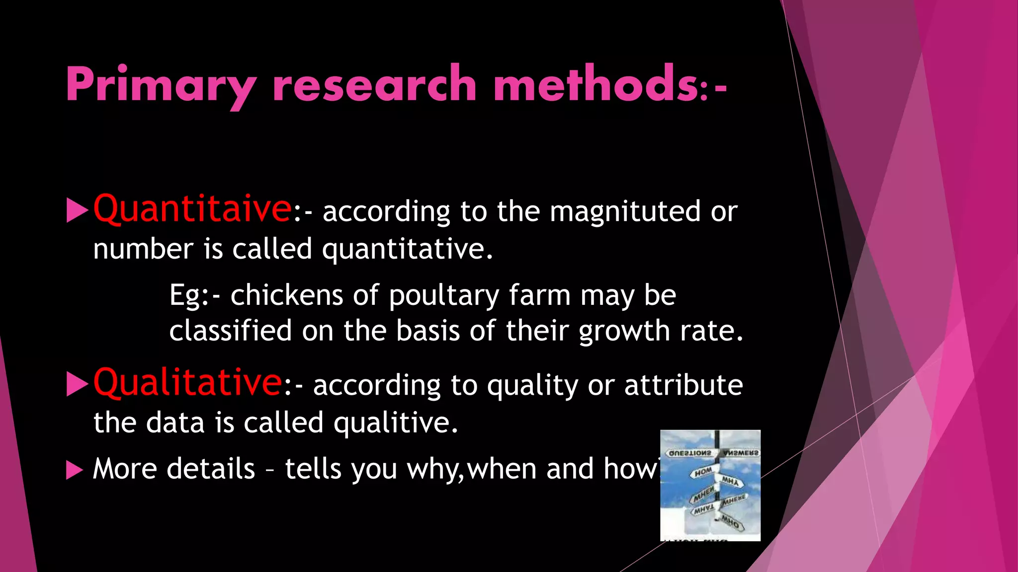 Primary research methods:-
Quantitaive:- according to the magnituted or
number is called quantitative.
Eg:- chickens of poultary farm may be
classified on the basis of their growth rate.
Qualitative:- according to quality or attribute
the data is called qualitive.
 More details – tells you why,when and how?
 