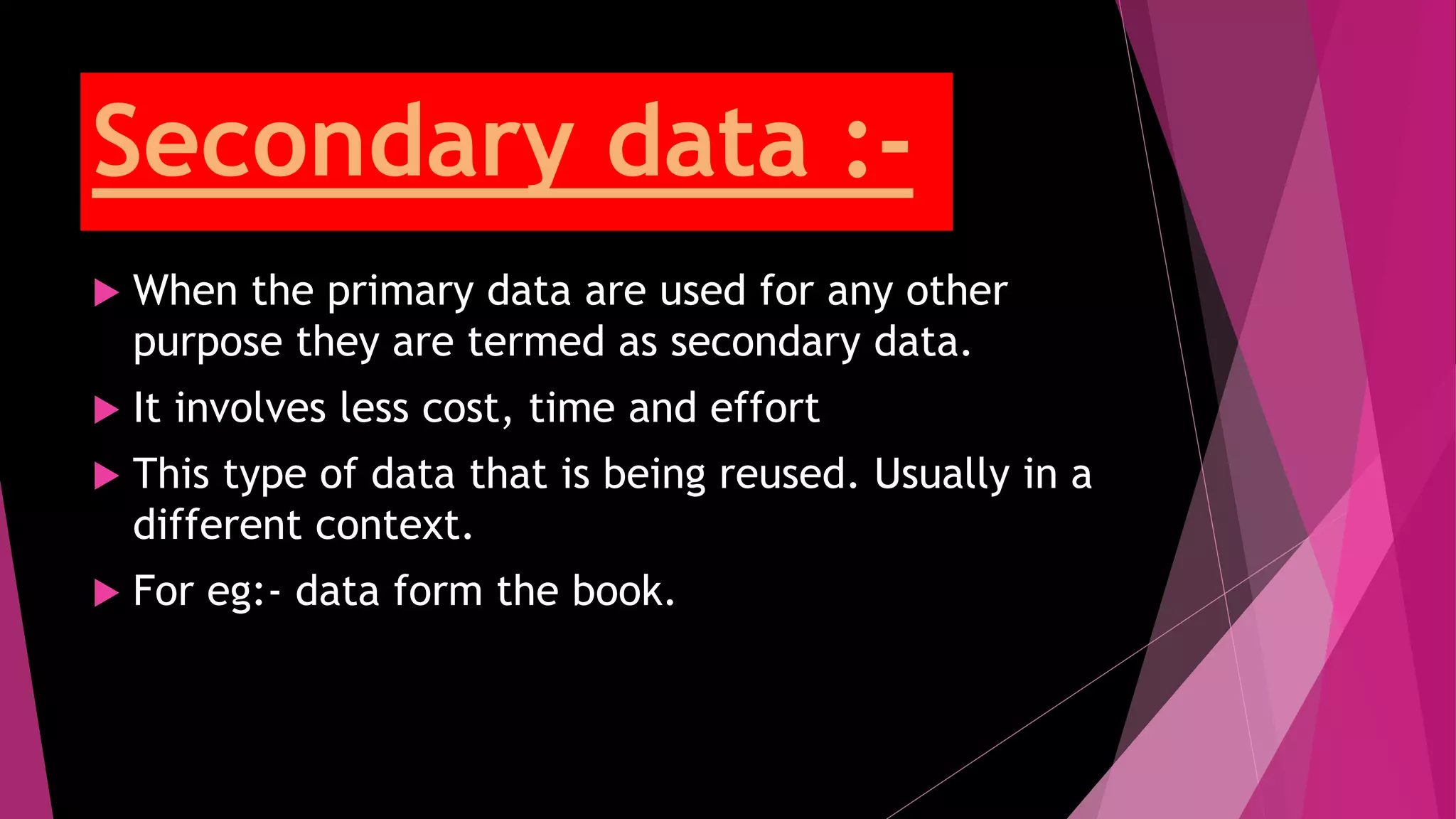 Secondary data :-
 When the primary data are used for any other
purpose they are termed as secondary data.
 It involves less cost, time and effort
 This type of data that is being reused. Usually in a
different context.
 For eg:- data form the book.
 