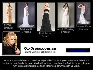 Black Prom
Dress
Bridesmaid
Dresses
Beach Wedding
Dresses
Formal
Dresses
When you enter the online dress shopping world of Oz-Dress, you forever leave behind the
frustrations and headaches associated with in-store dress shopping. Try it today, and discover
why so many customers are finding their next gown through Oz-Dress.
Leavers Prom
Dresses
Oz-Dress.com.au
Online Store For Ladies Dresses
Oz-Dress.com.au
 