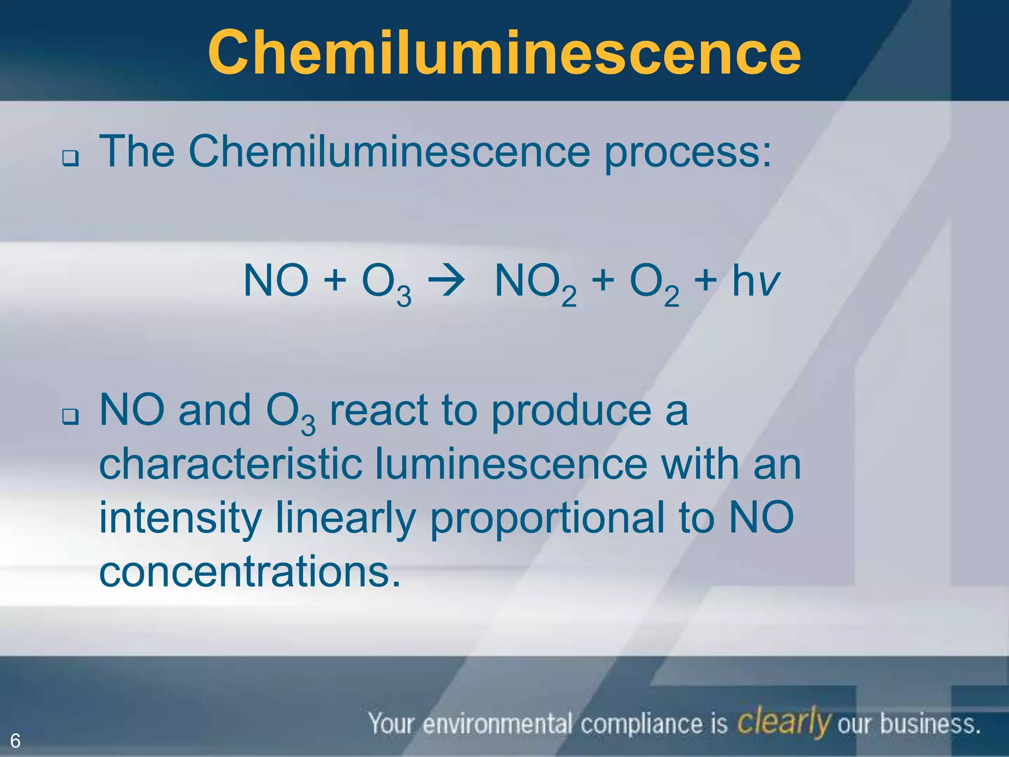 Chemiluminescence
       The Chemiluminescence process:

               NO + O3  NO2 + O2 + hv

       NO and O3 react to produce a
        characteristic luminescence with an
        intensity linearly proportional to NO
        concentrations.


6
 