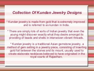 Collection Of Kundan Jewelry Designs
* Kundan jewelry is made from gold that is extremely improved
and is referred to as kundan in India.
* There are simply lots of sorts of Indian jewelry that even the
young might discover exactly what they desire amongst its
providing of beads and shells in interwoven vibrant threads.
* Kundan jewelry is a traditional Asian gemstone jewelry, a
method of gem setting in a jewelry piece, consisting of inserting
gold foil between the stones and its mount, usually used to
create elaborate necklaces believed to have originated in the
royal courts of Rajasthan.

 