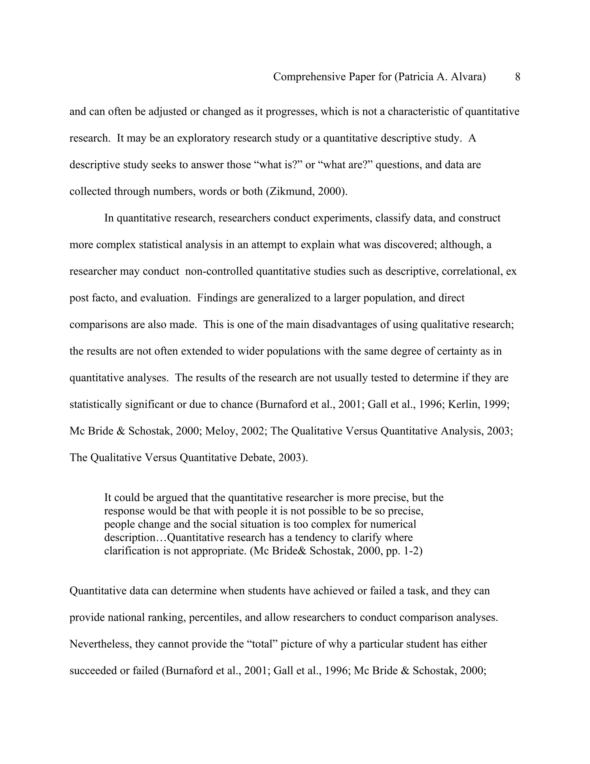 Comprehensive Paper for (Patricia A. Alvara)             8

and can often be adjusted or changed as it progresses, which is not a characteristic of quantitative

research. It may be an exploratory research study or a quantitative descriptive study. A

descriptive study seeks to answer those “what is?” or “what are?” questions, and data are

collected through numbers, words or both (Zikmund, 2000).

       In quantitative research, researchers conduct experiments, classify data, and construct

more complex statistical analysis in an attempt to explain what was discovered; although, a

researcher may conduct non-controlled quantitative studies such as descriptive, correlational, ex

post facto, and evaluation. Findings are generalized to a larger population, and direct

comparisons are also made. This is one of the main disadvantages of using qualitative research;

the results are not often extended to wider populations with the same degree of certainty as in

quantitative analyses. The results of the research are not usually tested to determine if they are

statistically significant or due to chance (Burnaford et al., 2001; Gall et al., 1996; Kerlin, 1999;

Mc Bride & Schostak, 2000; Meloy, 2002; The Qualitative Versus Quantitative Analysis, 2003;

The Qualitative Versus Quantitative Debate, 2003).


       It could be argued that the quantitative researcher is more precise, but the
       response would be that with people it is not possible to be so precise,
       people change and the social situation is too complex for numerical
       description…Quantitative research has a tendency to clarify where
       clarification is not appropriate. (Mc Bride& Schostak, 2000, pp. 1-2)


Quantitative data can determine when students have achieved or failed a task, and they can

provide national ranking, percentiles, and allow researchers to conduct comparison analyses.

Nevertheless, they cannot provide the “total” picture of why a particular student has either

succeeded or failed (Burnaford et al., 2001; Gall et al., 1996; Mc Bride & Schostak, 2000;
 