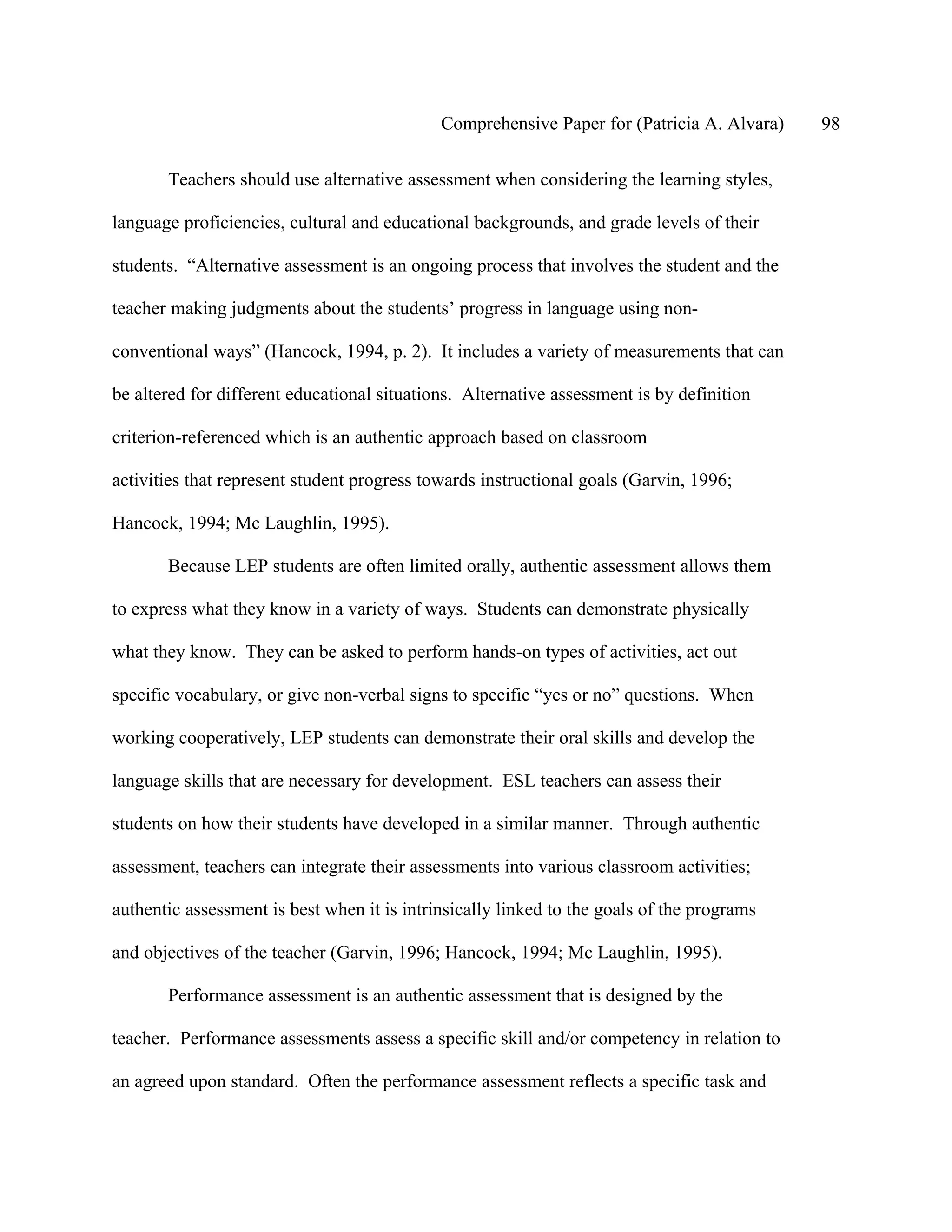 Comprehensive Paper for (Patricia A. Alvara)   98

       Teachers should use alternative assessment when considering the learning styles,

language proficiencies, cultural and educational backgrounds, and grade levels of their

students. “Alternative assessment is an ongoing process that involves the student and the

teacher making judgments about the students’ progress in language using non-

conventional ways” (Hancock, 1994, p. 2). It includes a variety of measurements that can

be altered for different educational situations. Alternative assessment is by definition

criterion-referenced which is an authentic approach based on classroom

activities that represent student progress towards instructional goals (Garvin, 1996;

Hancock, 1994; Mc Laughlin, 1995).

       Because LEP students are often limited orally, authentic assessment allows them

to express what they know in a variety of ways. Students can demonstrate physically

what they know. They can be asked to perform hands-on types of activities, act out

specific vocabulary, or give non-verbal signs to specific “yes or no” questions. When

working cooperatively, LEP students can demonstrate their oral skills and develop the

language skills that are necessary for development. ESL teachers can assess their

students on how their students have developed in a similar manner. Through authentic

assessment, teachers can integrate their assessments into various classroom activities;

authentic assessment is best when it is intrinsically linked to the goals of the programs

and objectives of the teacher (Garvin, 1996; Hancock, 1994; Mc Laughlin, 1995).

       Performance assessment is an authentic assessment that is designed by the

teacher. Performance assessments assess a specific skill and/or competency in relation to

an agreed upon standard. Often the performance assessment reflects a specific task and
 