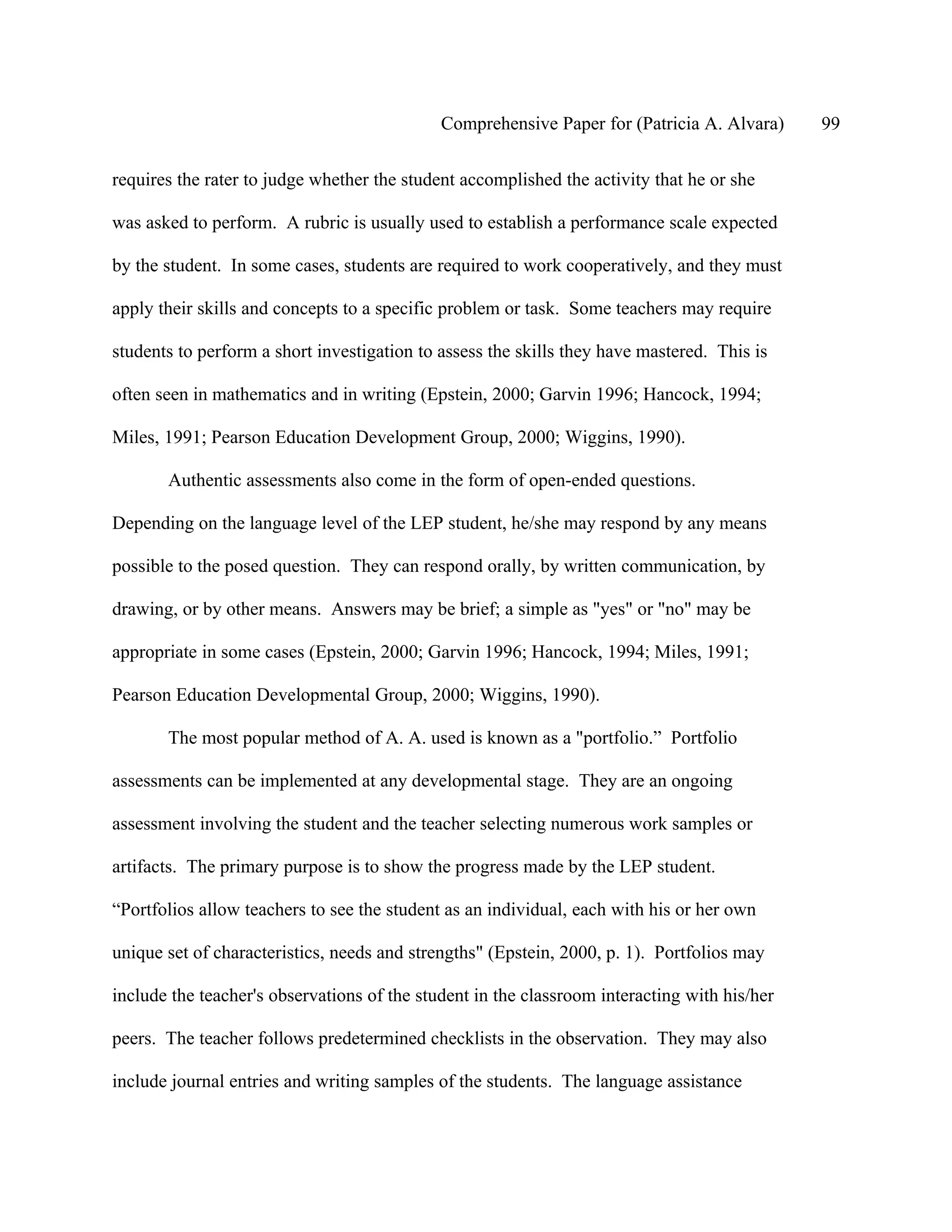 Comprehensive Paper for (Patricia A. Alvara)     99

requires the rater to judge whether the student accomplished the activity that he or she

was asked to perform. A rubric is usually used to establish a performance scale expected

by the student. In some cases, students are required to work cooperatively, and they must

apply their skills and concepts to a specific problem or task. Some teachers may require

students to perform a short investigation to assess the skills they have mastered. This is

often seen in mathematics and in writing (Epstein, 2000; Garvin 1996; Hancock, 1994;

Miles, 1991; Pearson Education Development Group, 2000; Wiggins, 1990).

       Authentic assessments also come in the form of open-ended questions.

Depending on the language level of the LEP student, he/she may respond by any means

possible to the posed question. They can respond orally, by written communication, by

drawing, or by other means. Answers may be brief; a simple as "yes" or "no" may be

appropriate in some cases (Epstein, 2000; Garvin 1996; Hancock, 1994; Miles, 1991;

Pearson Education Developmental Group, 2000; Wiggins, 1990).

       The most popular method of A. A. used is known as a "portfolio.” Portfolio

assessments can be implemented at any developmental stage. They are an ongoing

assessment involving the student and the teacher selecting numerous work samples or

artifacts. The primary purpose is to show the progress made by the LEP student.

“Portfolios allow teachers to see the student as an individual, each with his or her own

unique set of characteristics, needs and strengths" (Epstein, 2000, p. 1). Portfolios may

include the teacher's observations of the student in the classroom interacting with his/her

peers. The teacher follows predetermined checklists in the observation. They may also

include journal entries and writing samples of the students. The language assistance
 