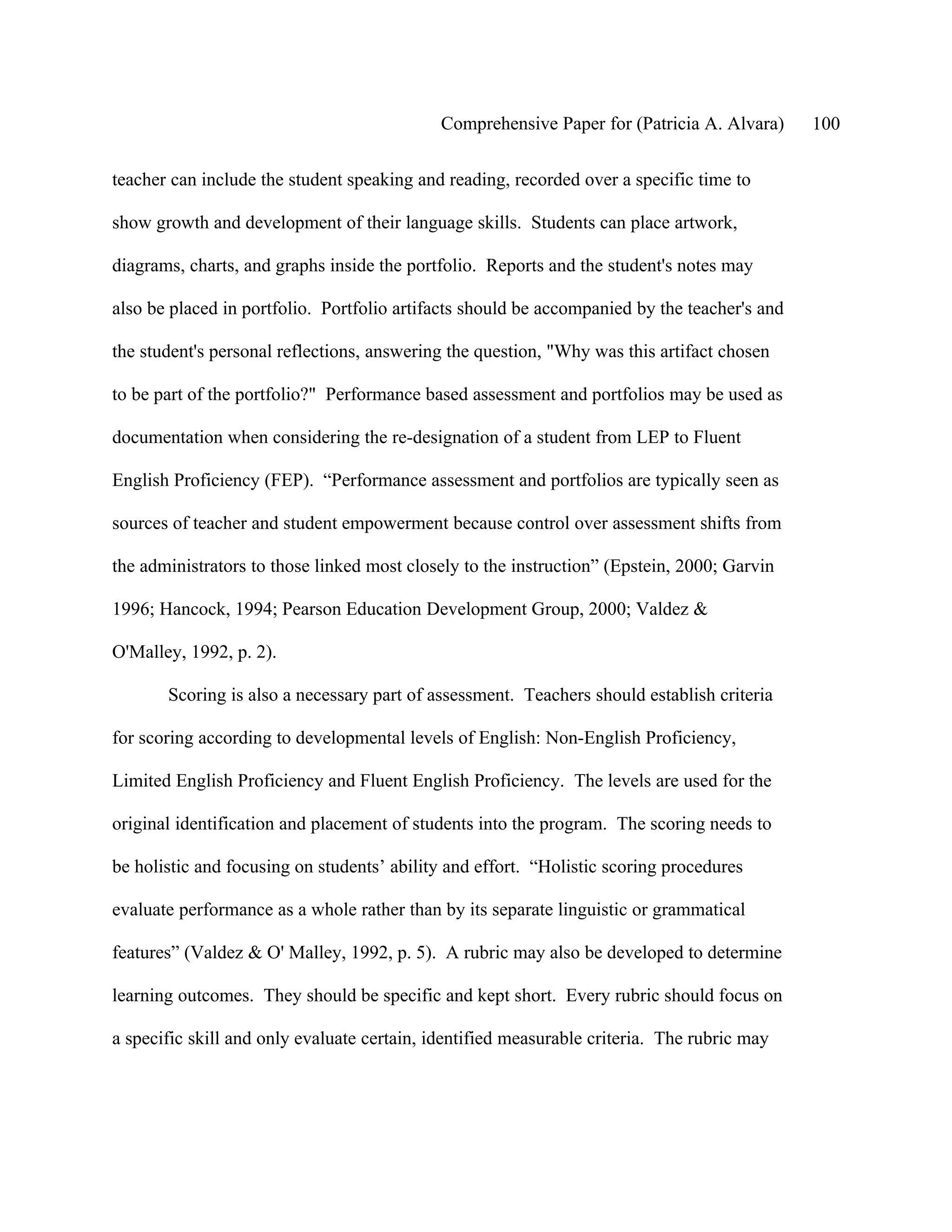 Comprehensive Paper for (Patricia A. Alvara)     100

teacher can include the student speaking and reading, recorded over a specific time to

show growth and development of their language skills. Students can place artwork,

diagrams, charts, and graphs inside the portfolio. Reports and the student's notes may

also be placed in portfolio. Portfolio artifacts should be accompanied by the teacher's and

the student's personal reflections, answering the question, "Why was this artifact chosen

to be part of the portfolio?" Performance based assessment and portfolios may be used as

documentation when considering the re-designation of a student from LEP to Fluent

English Proficiency (FEP). “Performance assessment and portfolios are typically seen as

sources of teacher and student empowerment because control over assessment shifts from

the administrators to those linked most closely to the instruction” (Epstein, 2000; Garvin

1996; Hancock, 1994; Pearson Education Development Group, 2000; Valdez &

O'Malley, 1992, p. 2).

       Scoring is also a necessary part of assessment. Teachers should establish criteria

for scoring according to developmental levels of English: Non-English Proficiency,

Limited English Proficiency and Fluent English Proficiency. The levels are used for the

original identification and placement of students into the program. The scoring needs to

be holistic and focusing on students’ ability and effort. “Holistic scoring procedures

evaluate performance as a whole rather than by its separate linguistic or grammatical

features” (Valdez & O' Malley, 1992, p. 5). A rubric may also be developed to determine

learning outcomes. They should be specific and kept short. Every rubric should focus on

a specific skill and only evaluate certain, identified measurable criteria. The rubric may
 