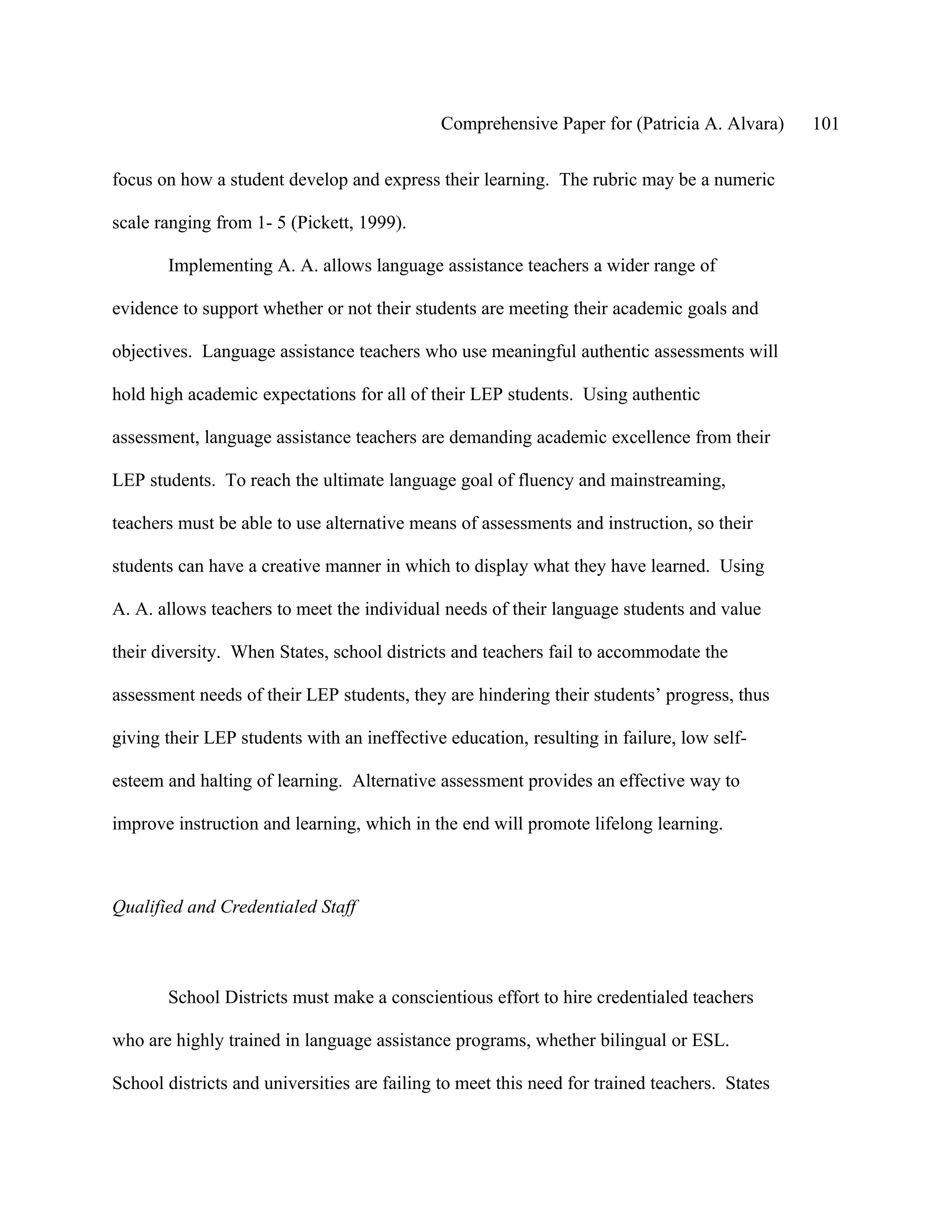 Comprehensive Paper for (Patricia A. Alvara)      101

focus on how a student develop and express their learning. The rubric may be a numeric

scale ranging from 1- 5 (Pickett, 1999).

       Implementing A. A. allows language assistance teachers a wider range of

evidence to support whether or not their students are meeting their academic goals and

objectives. Language assistance teachers who use meaningful authentic assessments will

hold high academic expectations for all of their LEP students. Using authentic

assessment, language assistance teachers are demanding academic excellence from their

LEP students. To reach the ultimate language goal of fluency and mainstreaming,

teachers must be able to use alternative means of assessments and instruction, so their

students can have a creative manner in which to display what they have learned. Using

A. A. allows teachers to meet the individual needs of their language students and value

their diversity. When States, school districts and teachers fail to accommodate the

assessment needs of their LEP students, they are hindering their students’ progress, thus

giving their LEP students with an ineffective education, resulting in failure, low self-

esteem and halting of learning. Alternative assessment provides an effective way to

improve instruction and learning, which in the end will promote lifelong learning.



Qualified and Credentialed Staff



       School Districts must make a conscientious effort to hire credentialed teachers

who are highly trained in language assistance programs, whether bilingual or ESL.

School districts and universities are failing to meet this need for trained teachers. States
 