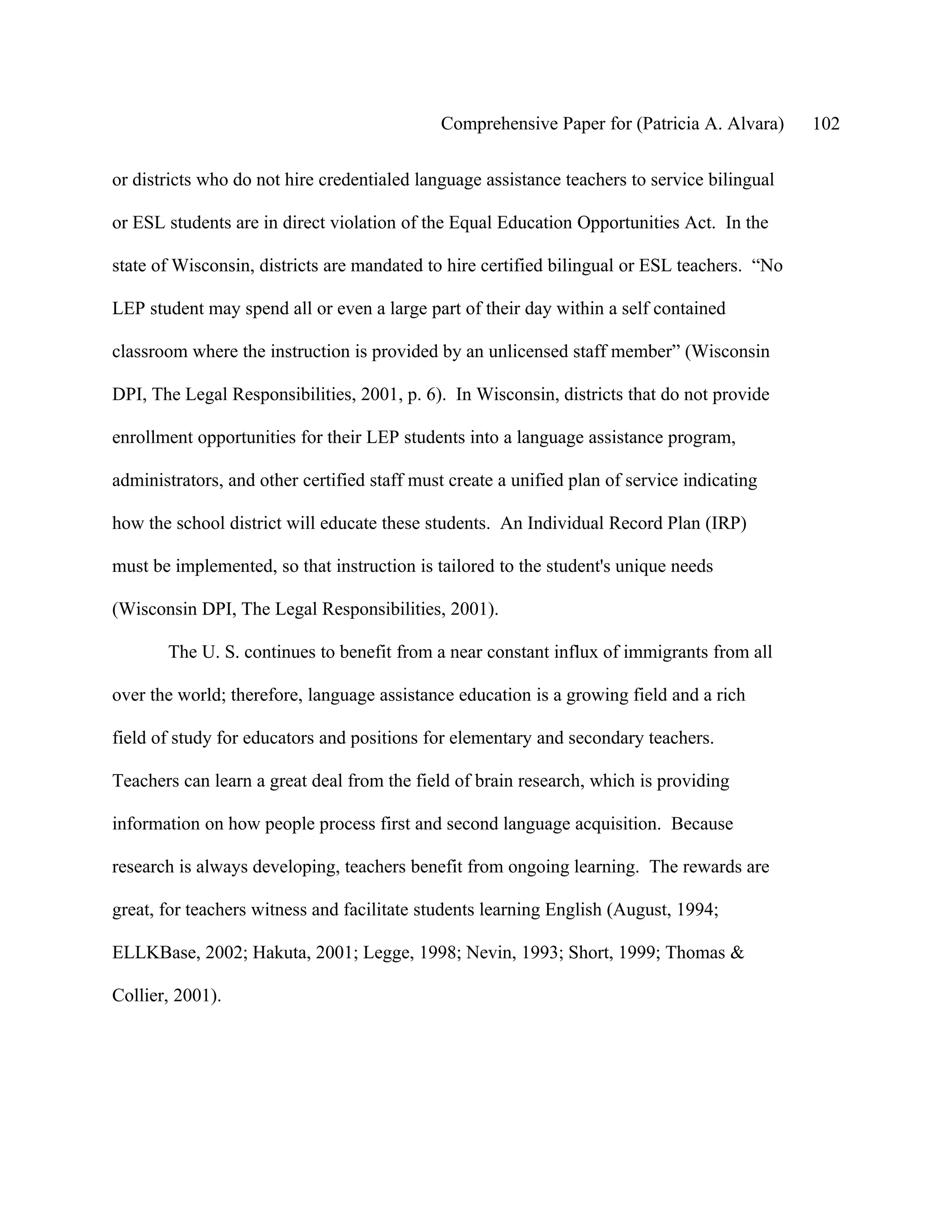 Comprehensive Paper for (Patricia A. Alvara)     102

or districts who do not hire credentialed language assistance teachers to service bilingual

or ESL students are in direct violation of the Equal Education Opportunities Act. In the

state of Wisconsin, districts are mandated to hire certified bilingual or ESL teachers. “No

LEP student may spend all or even a large part of their day within a self contained

classroom where the instruction is provided by an unlicensed staff member” (Wisconsin

DPI, The Legal Responsibilities, 2001, p. 6). In Wisconsin, districts that do not provide

enrollment opportunities for their LEP students into a language assistance program,

administrators, and other certified staff must create a unified plan of service indicating

how the school district will educate these students. An Individual Record Plan (IRP)

must be implemented, so that instruction is tailored to the student's unique needs

(Wisconsin DPI, The Legal Responsibilities, 2001).

       The U. S. continues to benefit from a near constant influx of immigrants from all

over the world; therefore, language assistance education is a growing field and a rich

field of study for educators and positions for elementary and secondary teachers.

Teachers can learn a great deal from the field of brain research, which is providing

information on how people process first and second language acquisition. Because

research is always developing, teachers benefit from ongoing learning. The rewards are

great, for teachers witness and facilitate students learning English (August, 1994;

ELLKBase, 2002; Hakuta, 2001; Legge, 1998; Nevin, 1993; Short, 1999; Thomas &

Collier, 2001).
 