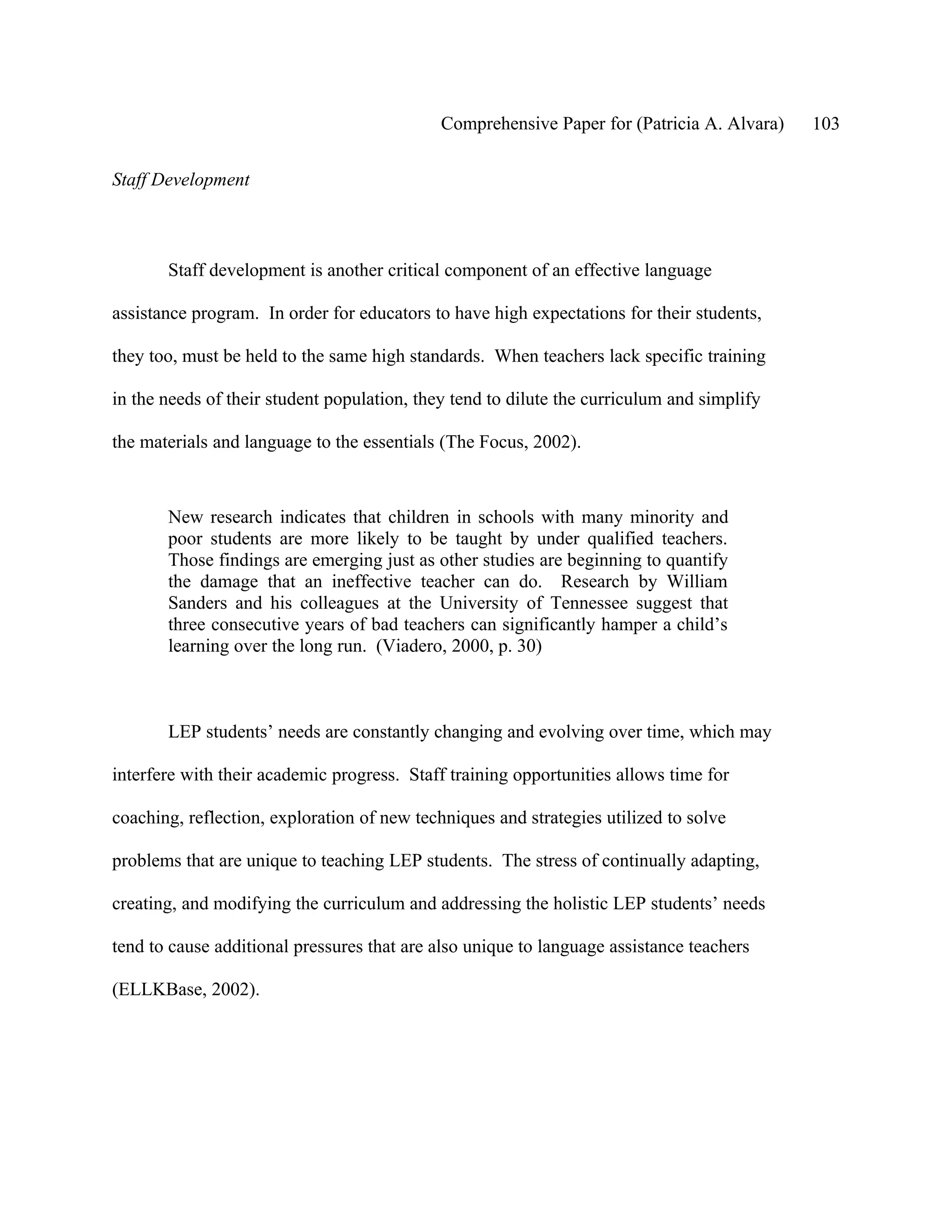 Comprehensive Paper for (Patricia A. Alvara)   103

Staff Development



       Staff development is another critical component of an effective language

assistance program. In order for educators to have high expectations for their students,

they too, must be held to the same high standards. When teachers lack specific training

in the needs of their student population, they tend to dilute the curriculum and simplify

the materials and language to the essentials (The Focus, 2002).



       New research indicates that children in schools with many minority and
       poor students are more likely to be taught by under qualified teachers.
       Those findings are emerging just as other studies are beginning to quantify
       the damage that an ineffective teacher can do. Research by William
       Sanders and his colleagues at the University of Tennessee suggest that
       three consecutive years of bad teachers can significantly hamper a child’s
       learning over the long run. (Viadero, 2000, p. 30)



       LEP students’ needs are constantly changing and evolving over time, which may

interfere with their academic progress. Staff training opportunities allows time for

coaching, reflection, exploration of new techniques and strategies utilized to solve

problems that are unique to teaching LEP students. The stress of continually adapting,

creating, and modifying the curriculum and addressing the holistic LEP students’ needs

tend to cause additional pressures that are also unique to language assistance teachers

(ELLKBase, 2002).
 