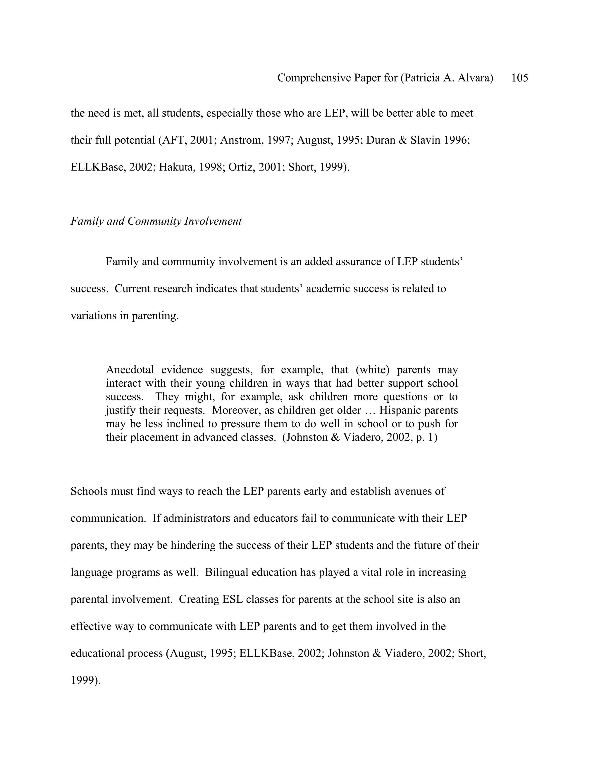 Comprehensive Paper for (Patricia A. Alvara)   105

the need is met, all students, especially those who are LEP, will be better able to meet

their full potential (AFT, 2001; Anstrom, 1997; August, 1995; Duran & Slavin 1996;

ELLKBase, 2002; Hakuta, 1998; Ortiz, 2001; Short, 1999).



Family and Community Involvement


         Family and community involvement is an added assurance of LEP students’

success. Current research indicates that students’ academic success is related to

variations in parenting.



         Anecdotal evidence suggests, for example, that (white) parents may
         interact with their young children in ways that had better support school
         success. They might, for example, ask children more questions or to
         justify their requests. Moreover, as children get older … Hispanic parents
         may be less inclined to pressure them to do well in school or to push for
         their placement in advanced classes. (Johnston & Viadero, 2002, p. 1)



Schools must find ways to reach the LEP parents early and establish avenues of

communication. If administrators and educators fail to communicate with their LEP

parents, they may be hindering the success of their LEP students and the future of their

language programs as well. Bilingual education has played a vital role in increasing

parental involvement. Creating ESL classes for parents at the school site is also an

effective way to communicate with LEP parents and to get them involved in the

educational process (August, 1995; ELLKBase, 2002; Johnston & Viadero, 2002; Short,

1999).
 