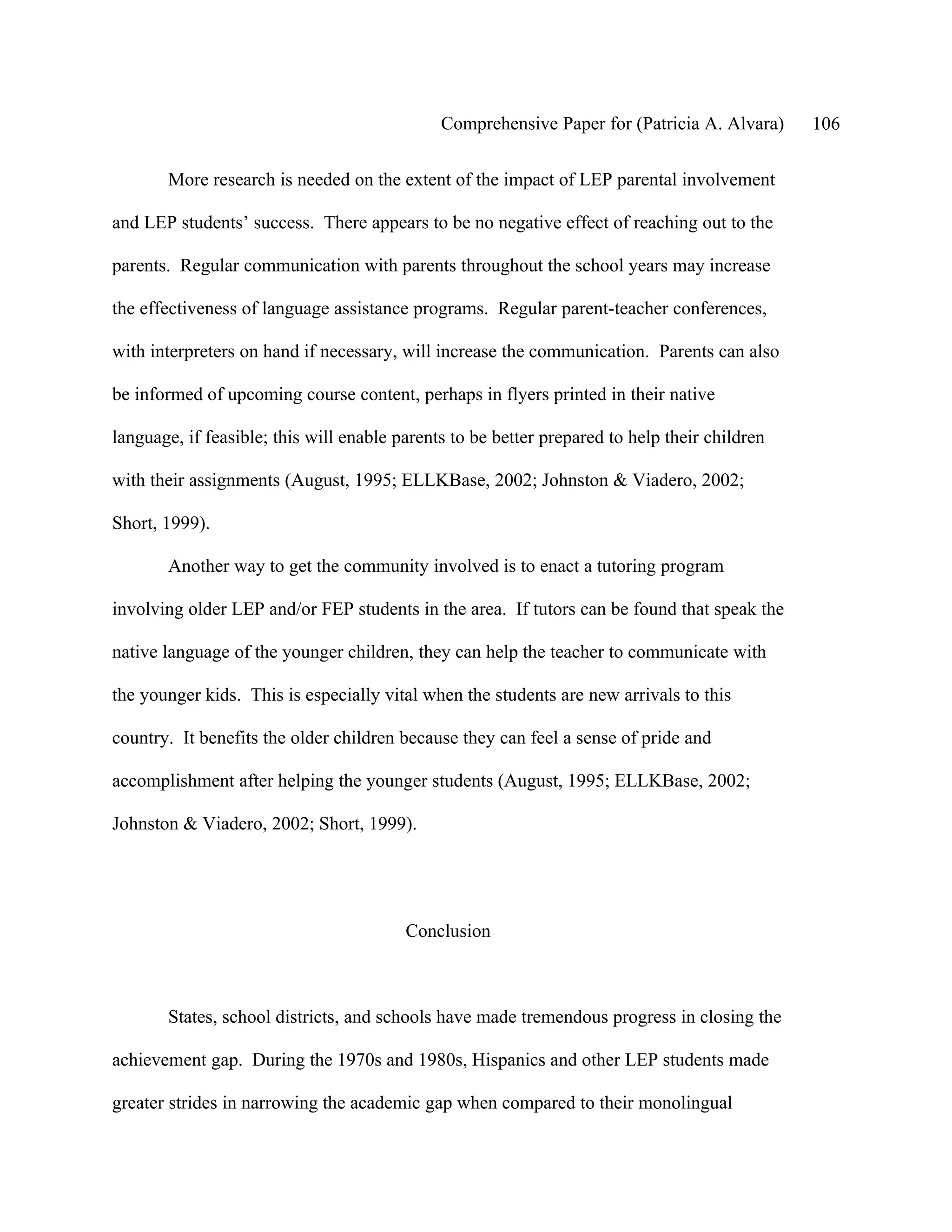 Comprehensive Paper for (Patricia A. Alvara)     106

       More research is needed on the extent of the impact of LEP parental involvement

and LEP students’ success. There appears to be no negative effect of reaching out to the

parents. Regular communication with parents throughout the school years may increase

the effectiveness of language assistance programs. Regular parent-teacher conferences,

with interpreters on hand if necessary, will increase the communication. Parents can also

be informed of upcoming course content, perhaps in flyers printed in their native

language, if feasible; this will enable parents to be better prepared to help their children

with their assignments (August, 1995; ELLKBase, 2002; Johnston & Viadero, 2002;

Short, 1999).

       Another way to get the community involved is to enact a tutoring program

involving older LEP and/or FEP students in the area. If tutors can be found that speak the

native language of the younger children, they can help the teacher to communicate with

the younger kids. This is especially vital when the students are new arrivals to this

country. It benefits the older children because they can feel a sense of pride and

accomplishment after helping the younger students (August, 1995; ELLKBase, 2002;

Johnston & Viadero, 2002; Short, 1999).




                                         Conclusion



       States, school districts, and schools have made tremendous progress in closing the

achievement gap. During the 1970s and 1980s, Hispanics and other LEP students made

greater strides in narrowing the academic gap when compared to their monolingual
 